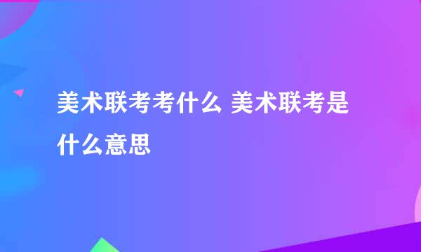 美术联考考什么 美术联考是什么意思