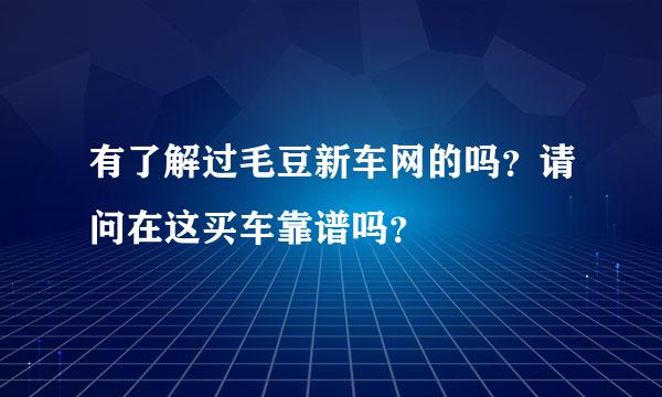 有了解过毛豆新车网的吗？请问在这买车靠谱吗？