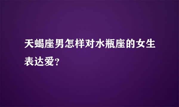 天蝎座男怎样对水瓶座的女生表达爱？