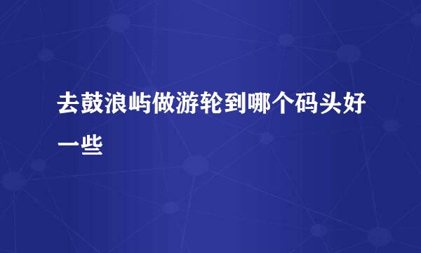 去鼓浪屿做游轮到哪个码头好一些