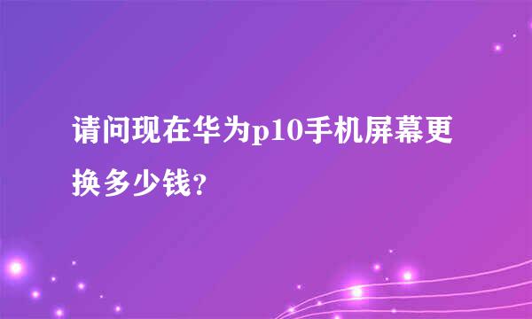 请问现在华为p10手机屏幕更换多少钱？