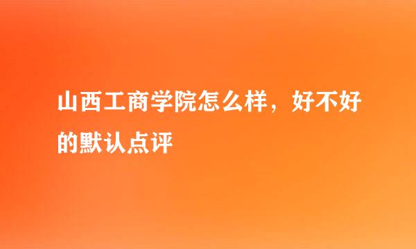 山西工商学院怎么样，好不好的默认点评