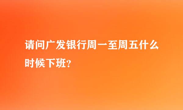 请问广发银行周一至周五什么时候下班？