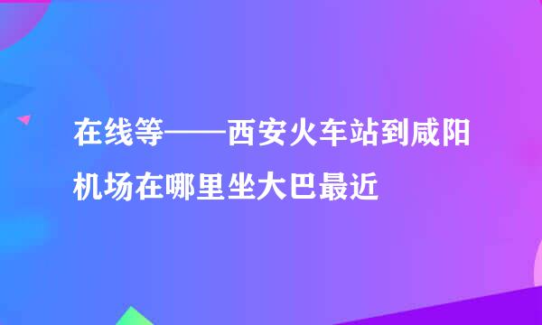 在线等——西安火车站到咸阳机场在哪里坐大巴最近