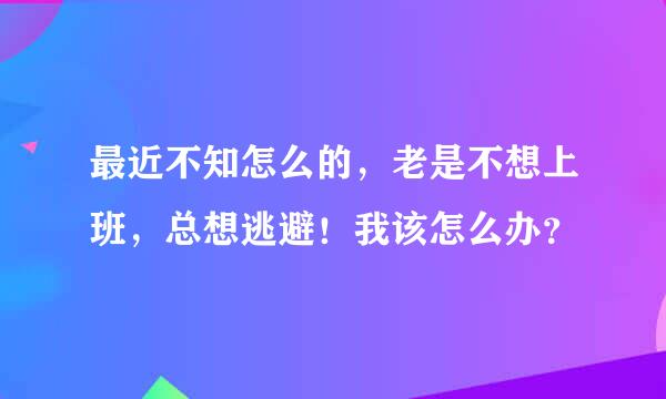 最近不知怎么的，老是不想上班，总想逃避！我该怎么办？