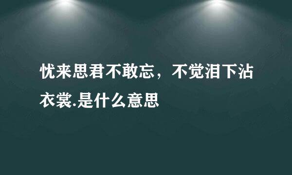 忧来思君不敢忘，不觉泪下沾衣裳.是什么意思