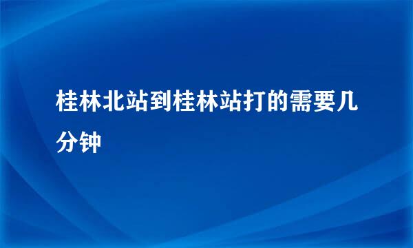 桂林北站到桂林站打的需要几分钟