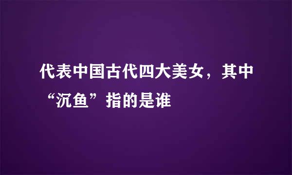 代表中国古代四大美女，其中“沉鱼”指的是谁