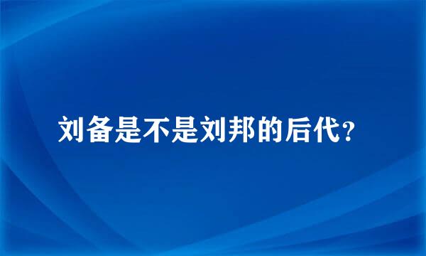 刘备是不是刘邦的后代？