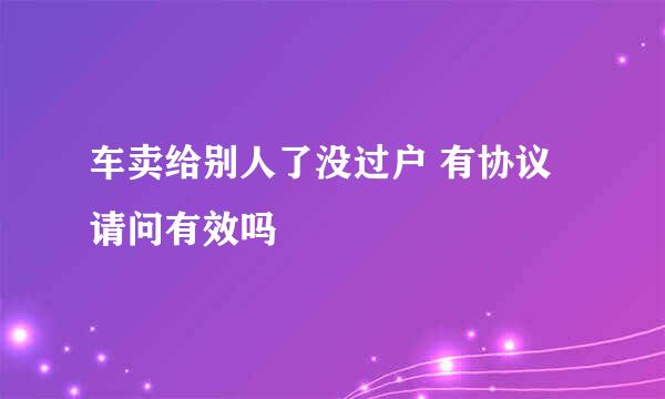 车卖给别人了没过户 有协议请问有效吗