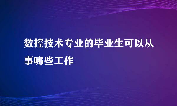 数控技术专业的毕业生可以从事哪些工作