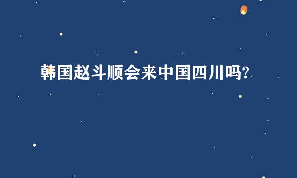 韩国赵斗顺会来中国四川吗?