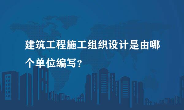 建筑工程施工组织设计是由哪个单位编写？