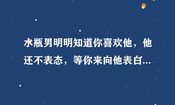 水瓶男明明知道你喜欢他，他还不表态，等你来向他表白，好像很不在乎我的感受似的，我怎么办，我是天平座