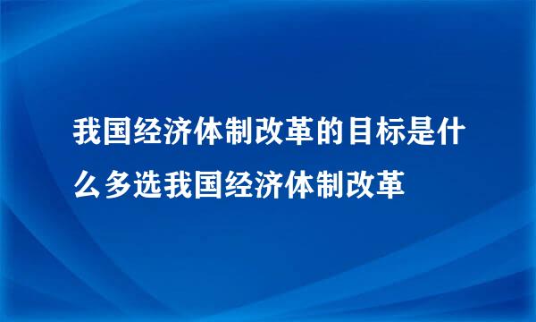 我国经济体制改革的目标是什么多选我国经济体制改革