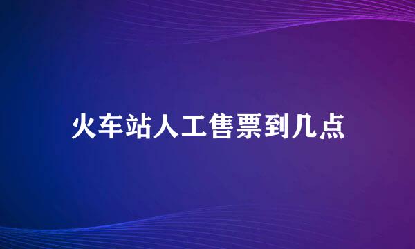 火车站人工售票到几点