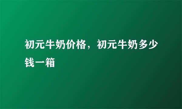 初元牛奶价格，初元牛奶多少钱一箱