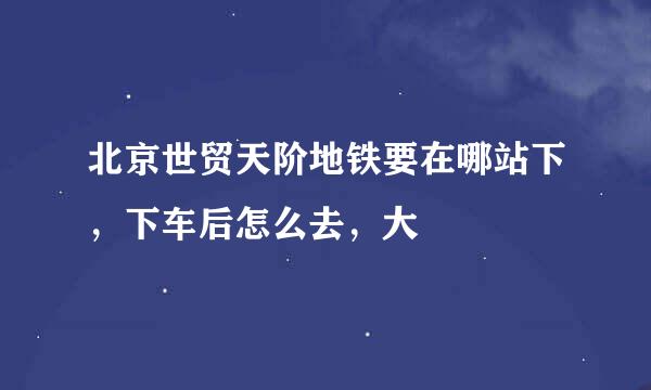 北京世贸天阶地铁要在哪站下，下车后怎么去，大