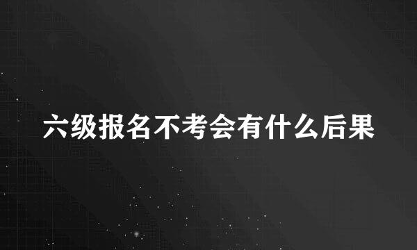 六级报名不考会有什么后果