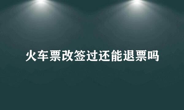 火车票改签过还能退票吗