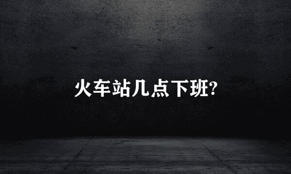 火车站几点下班?