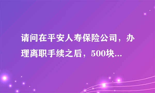 请问在平安人寿保险公司，办理离职手续之后，500块钱的保证金什么时候能退，