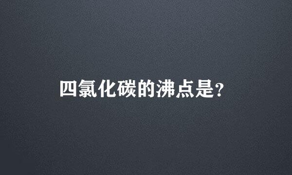 四氯化碳的沸点是？