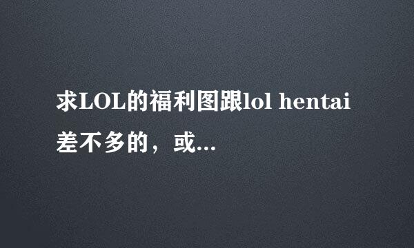 求LOL的福利图跟lol hentai差不多的，或者就是里面的也行.