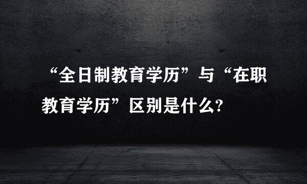 “全日制教育学历”与“在职教育学历”区别是什么?