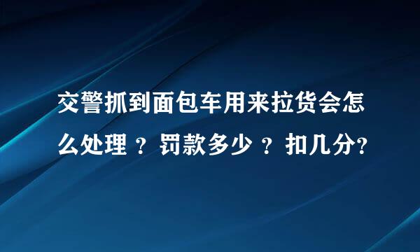 交警抓到面包车用来拉货会怎么处理 ？罚款多少 ？扣几分？