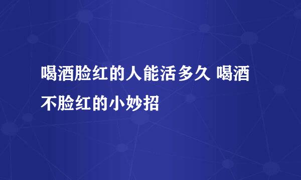 喝酒脸红的人能活多久 喝酒不脸红的小妙招