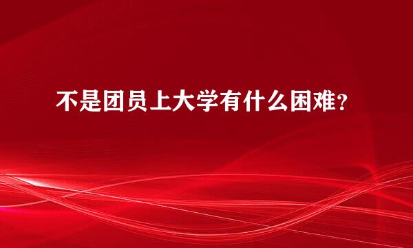 不是团员上大学有什么困难？