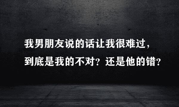 我男朋友说的话让我很难过，到底是我的不对？还是他的错？