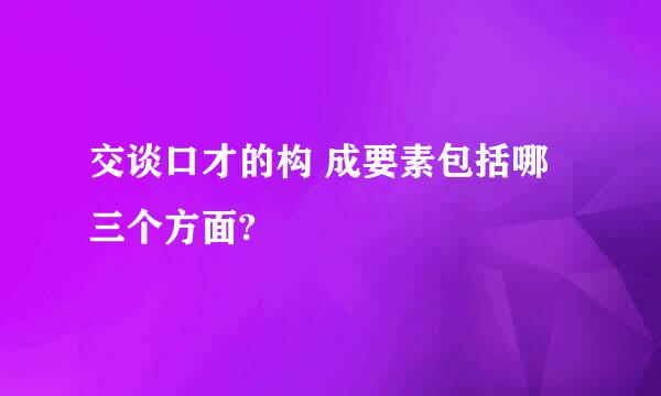 交谈口才的构 成要素包括哪 三个方面?