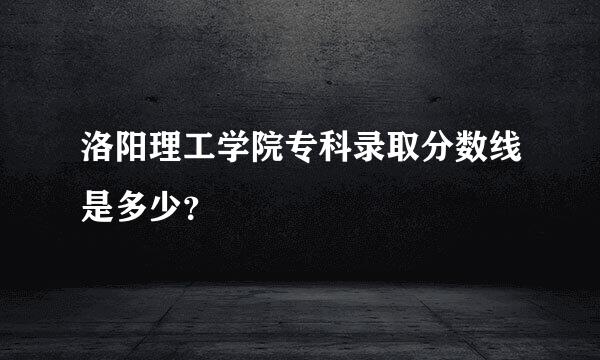 洛阳理工学院专科录取分数线是多少？