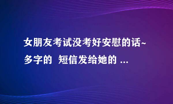 女朋友考试没考好安慰的话~多字的  短信发给她的 大家 帮帮忙