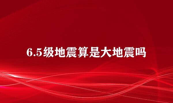 6.5级地震算是大地震吗