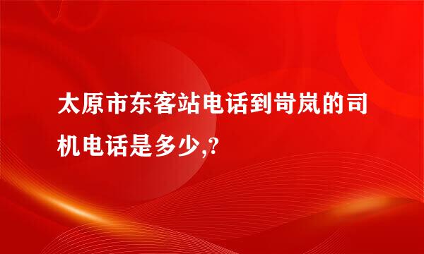 太原市东客站电话到岢岚的司机电话是多少,?