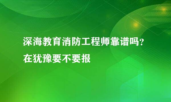 深海教育消防工程师靠谱吗？在犹豫要不要报