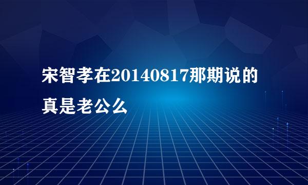 宋智孝在20140817那期说的真是老公么