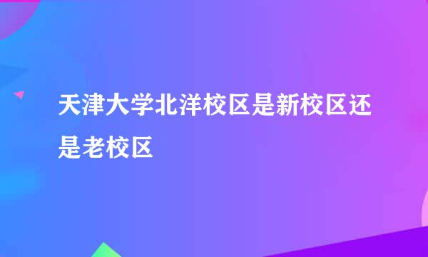 天津大学北洋校区是新校区还是老校区