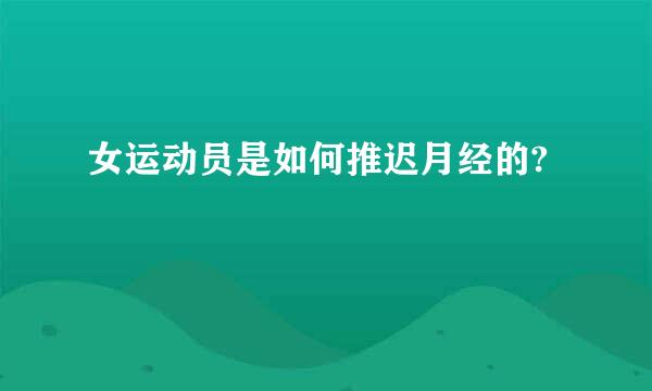 女运动员是如何推迟月经的?