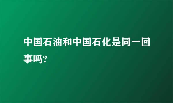 中国石油和中国石化是同一回事吗?