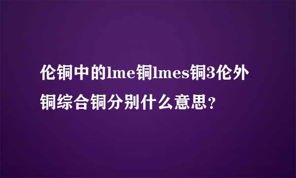 伦铜中的lme铜lmes铜3伦外铜综合铜分别什么意思？