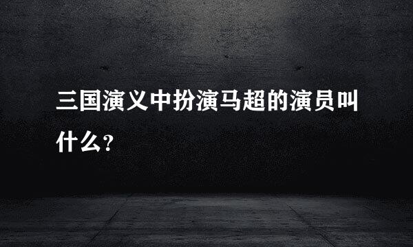 三国演义中扮演马超的演员叫什么？