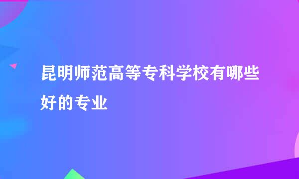 昆明师范高等专科学校有哪些好的专业