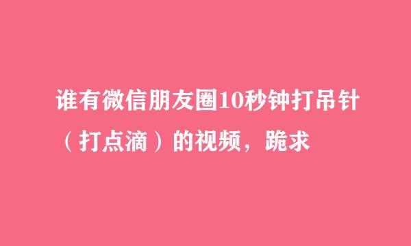 谁有微信朋友圈10秒钟打吊针（打点滴）的视频，跪求