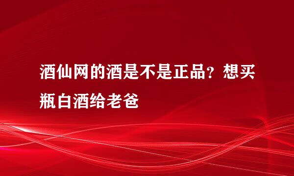 酒仙网的酒是不是正品？想买瓶白酒给老爸