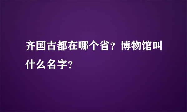 齐国古都在哪个省？博物馆叫什么名字？