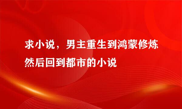 求小说，男主重生到鸿蒙修炼然后回到都市的小说